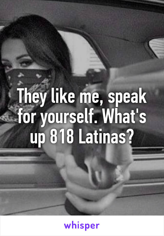 They like me, speak for yourself. What's up 818 Latinas?