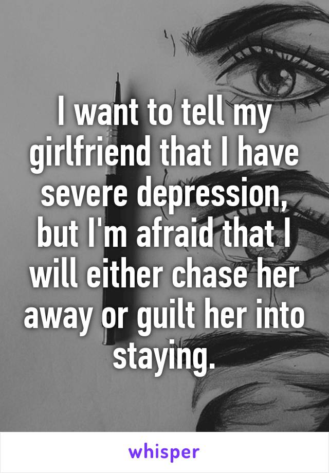 I want to tell my girlfriend that I have severe depression, but I'm afraid that I will either chase her away or guilt her into staying.