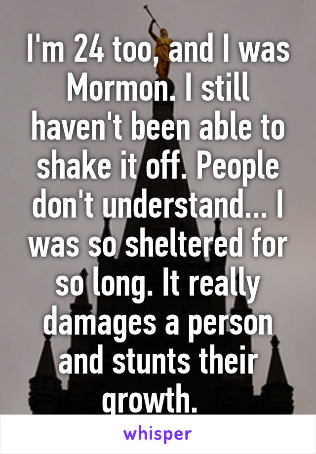 I'm 24 too, and I was Mormon. I still haven't been able to shake it off. People don't understand... I was so sheltered for so long. It really damages a person and stunts their growth.  