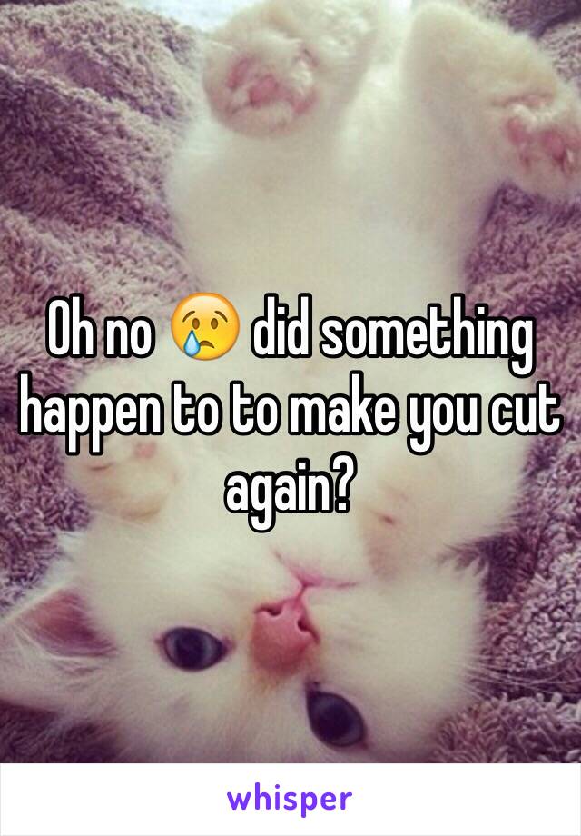 Oh no 😢 did something happen to to make you cut again?