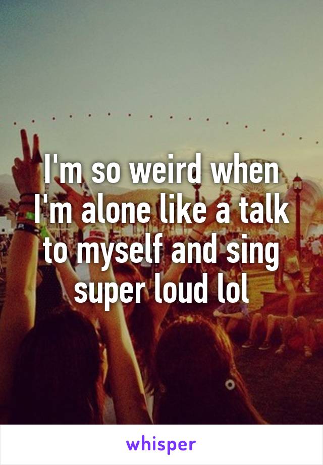 I'm so weird when I'm alone like a talk to myself and sing super loud lol