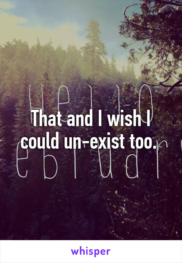 That and I wish I could un-exist too. 