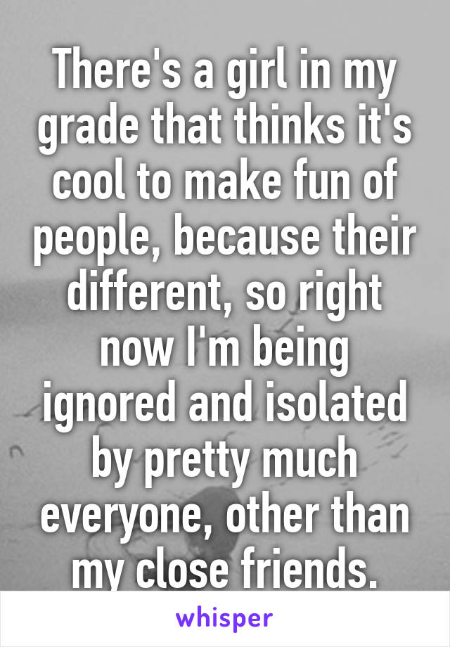 There's a girl in my grade that thinks it's cool to make fun of people, because their different, so right now I'm being ignored and isolated by pretty much everyone, other than my close friends.