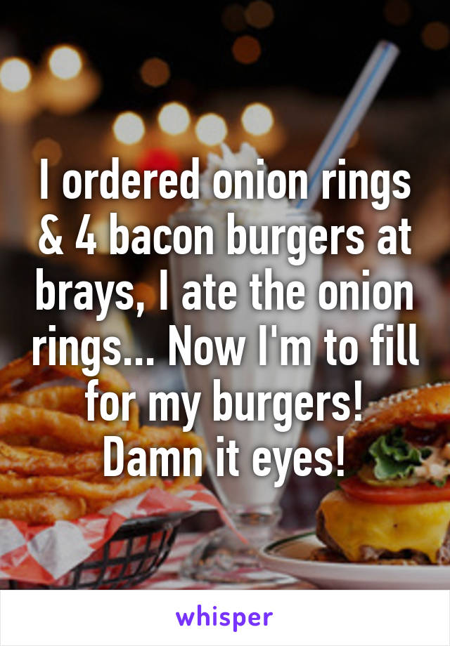 I ordered onion rings & 4 bacon burgers at brays, I ate the onion rings... Now I'm to fill for my burgers! Damn it eyes!