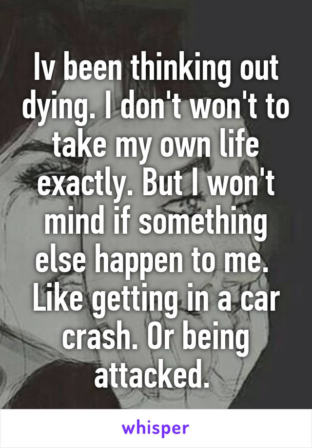 Iv been thinking out dying. I don't won't to take my own life exactly. But I won't mind if something else happen to me.  Like getting in a car crash. Or being attacked. 