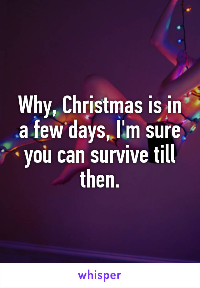 Why, Christmas is in a few days, I'm sure you can survive till then.