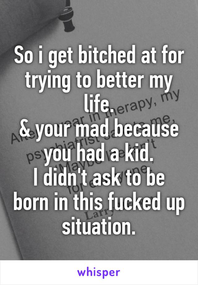 So i get bitched at for trying to better my life.
& your mad because you had a kid.
I didn't ask to be born in this fucked up situation.