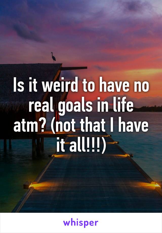 Is it weird to have no real goals in life atm? (not that I have it all!!!)