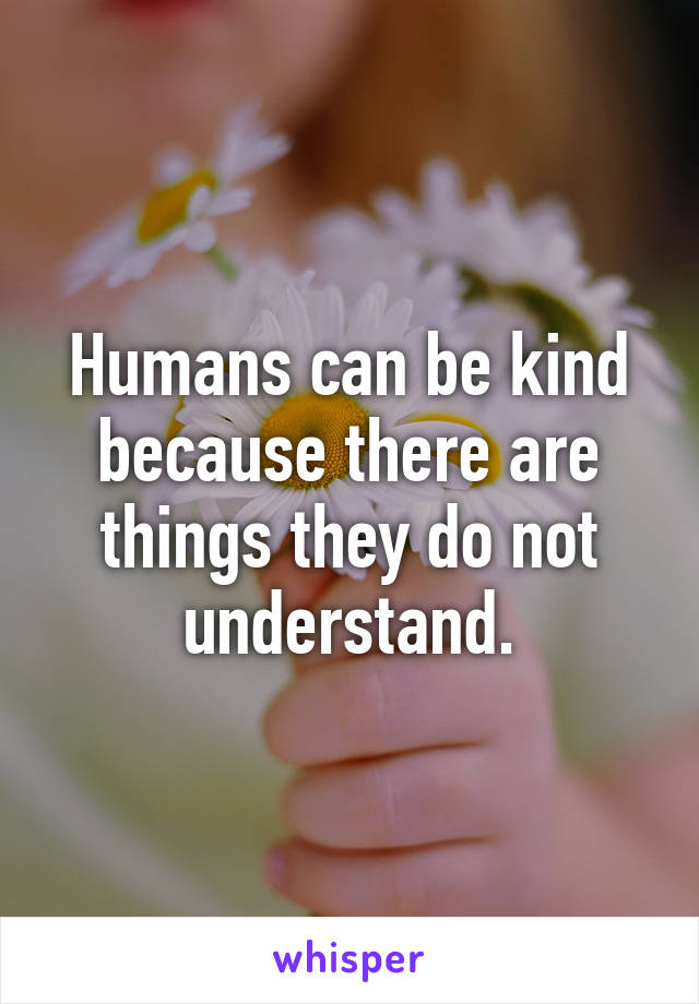 Humans can be kind because there are things they do not understand.