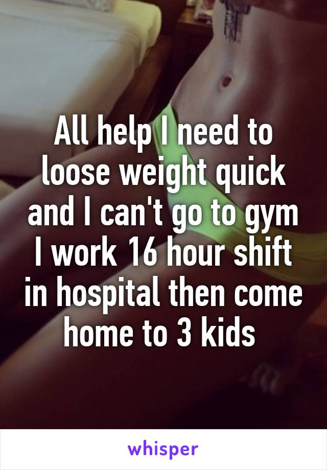 All help I need to loose weight quick and I can't go to gym I work 16 hour shift in hospital then come home to 3 kids 