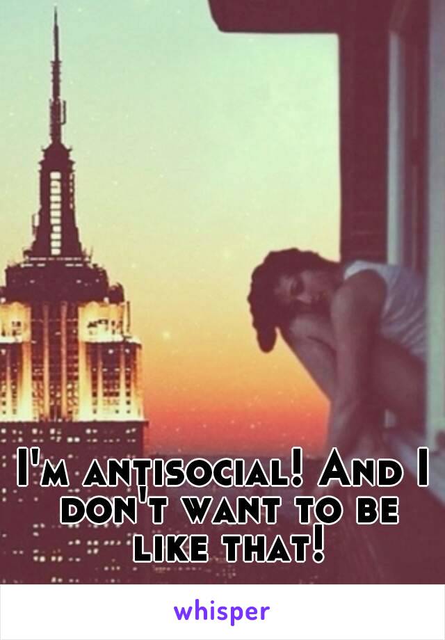 I'm antisocial! And I don't want to be like that!