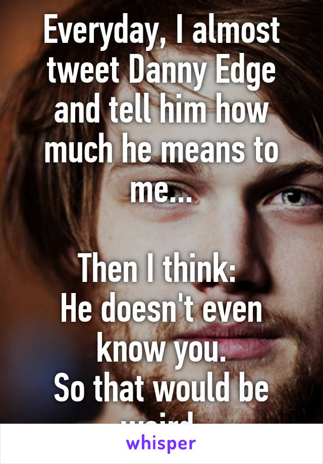 Everyday, I almost tweet Danny Edge and tell him how much he means to me...

Then I think: 
He doesn't even know you.
So that would be weird.