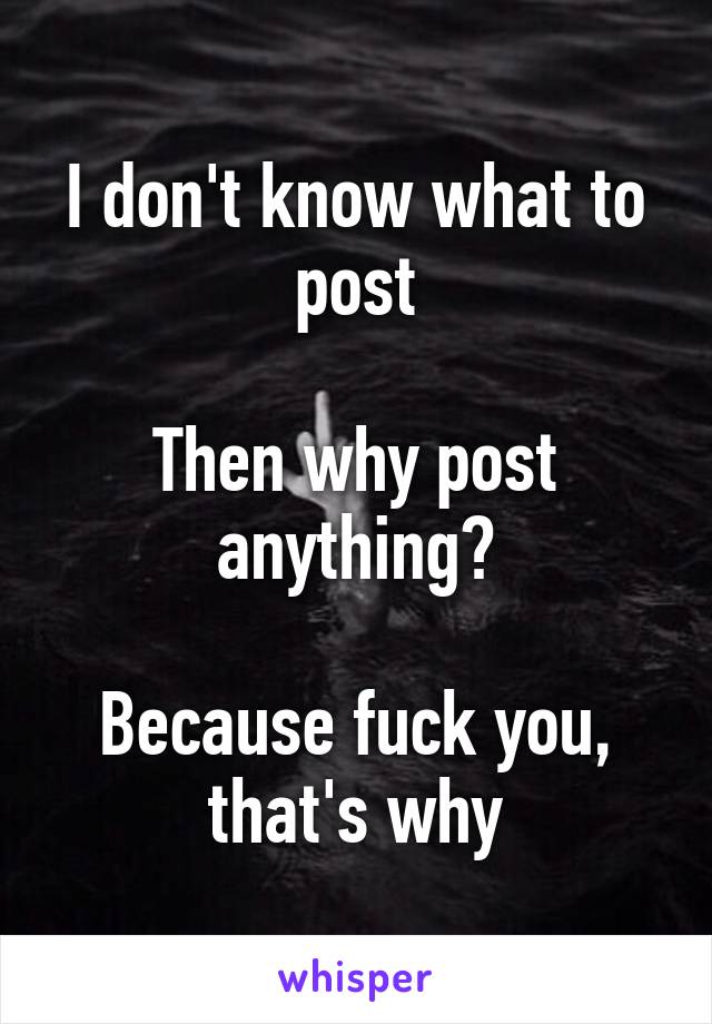 I don't know what to post

Then why post anything?

Because fuck you, that's why