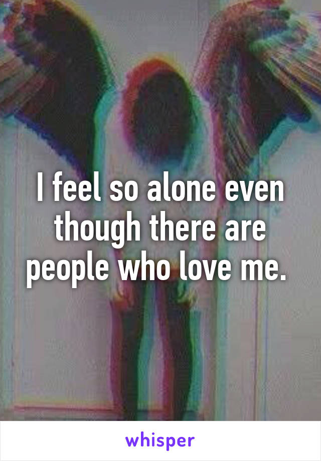 I feel so alone even though there are people who love me. 