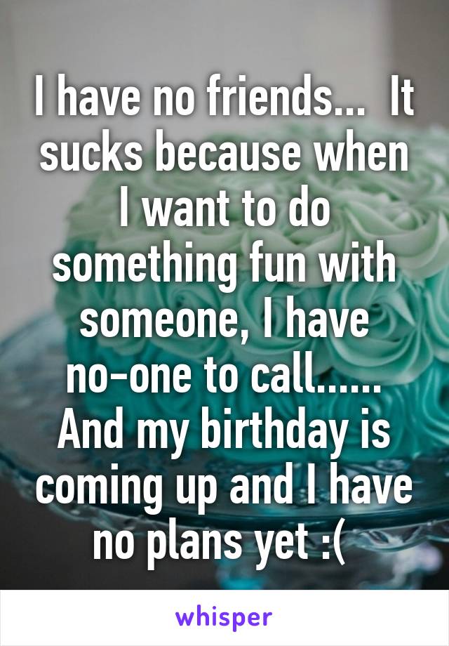 I have no friends...  It sucks because when I want to do something fun with someone, I have no-one to call...... And my birthday is coming up and I have no plans yet :( 