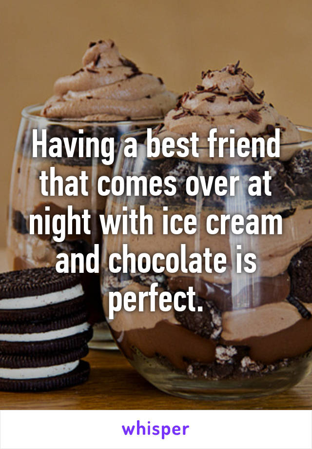 Having a best friend that comes over at night with ice cream and chocolate is perfect.