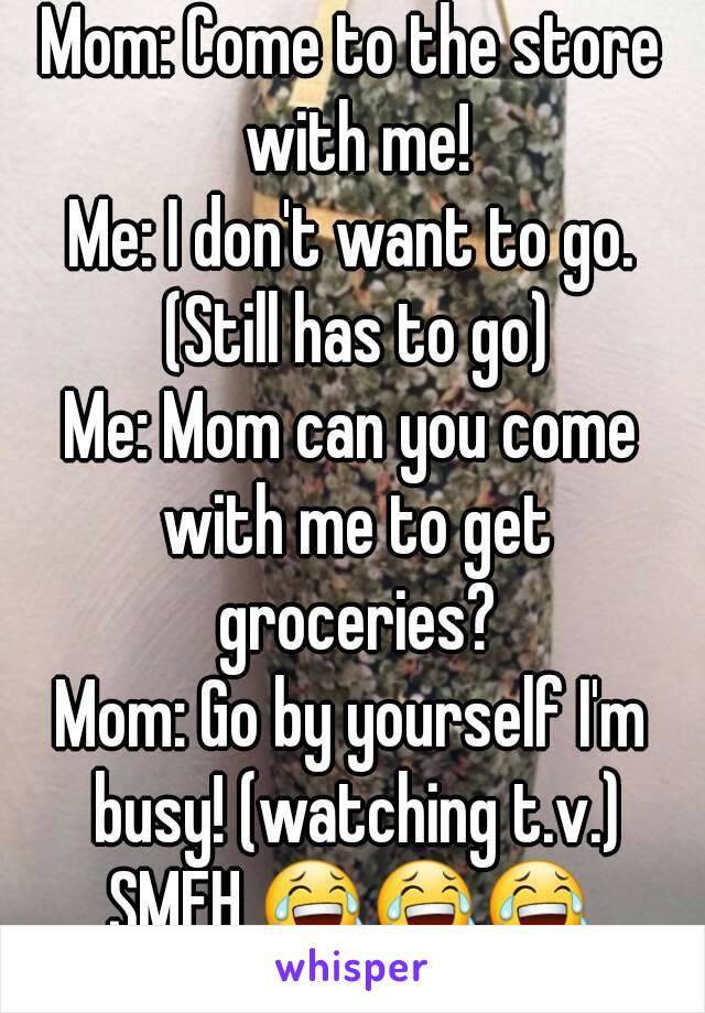 Mom: Come to the store with me!
Me: I don't want to go. (Still has to go)
Me: Mom can you come with me to get groceries?
Mom: Go by yourself I'm busy! (watching t.v.)
SMFH 😂😂😂