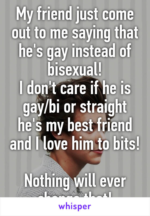 My friend just come out to me saying that he's gay instead of bisexual!
I don't care if he is gay/bi or straight he's my best friend and I love him to bits! 
Nothing will ever change that!