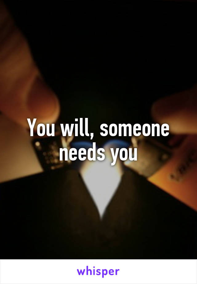 You will, someone needs you