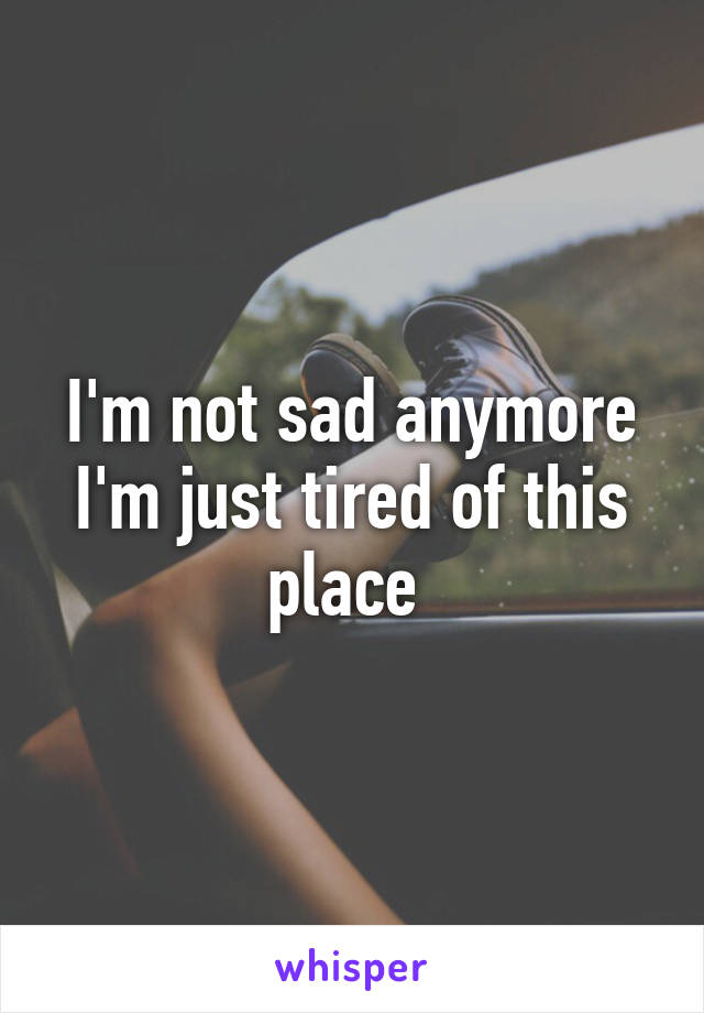 I'm not sad anymore I'm just tired of this place 