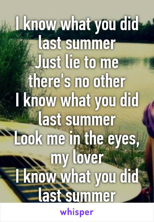 I know what you did last summer
Just lie to me there's no other
I know what you did last summer
Look me in the eyes, my lover
I know what you did last summer