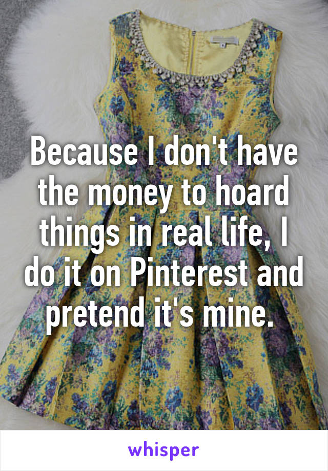 Because I don't have the money to hoard things in real life, I do it on Pinterest and pretend it's mine. 