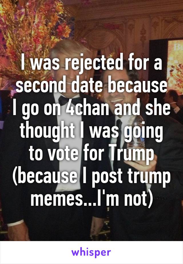 I was rejected for a second date because I go on 4chan and she thought I was going to vote for Trump (because I post trump memes...I'm not)