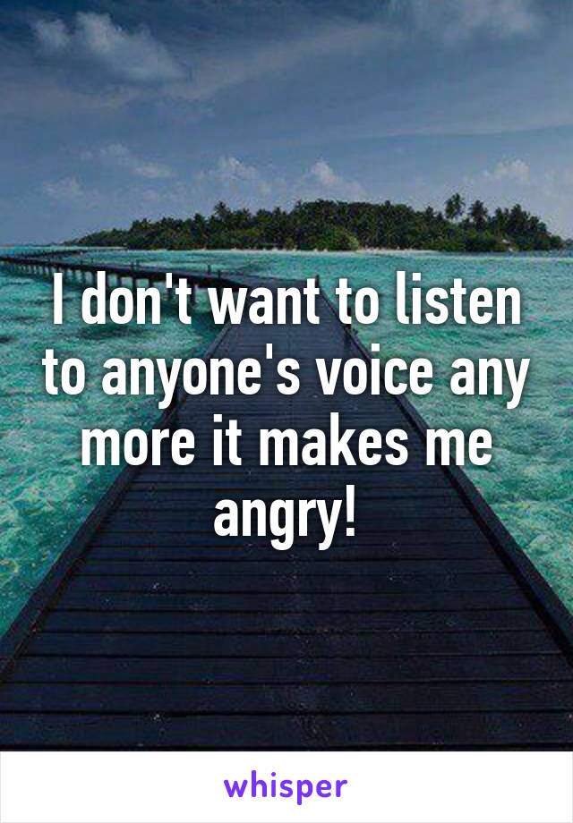 I don't want to listen to anyone's voice any more it makes me angry!