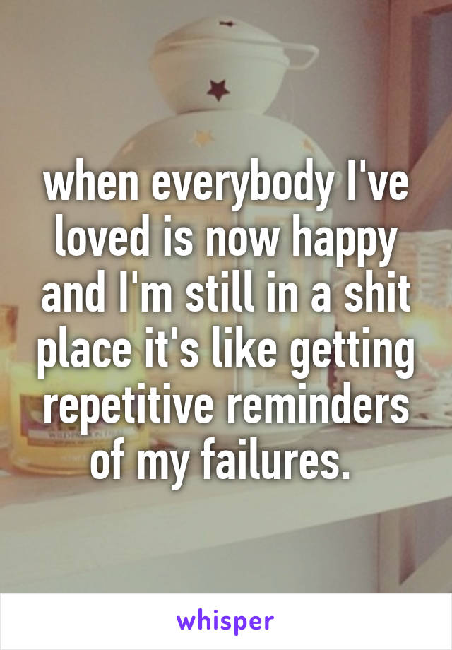 when everybody I've loved is now happy and I'm still in a shit place it's like getting repetitive reminders of my failures. 