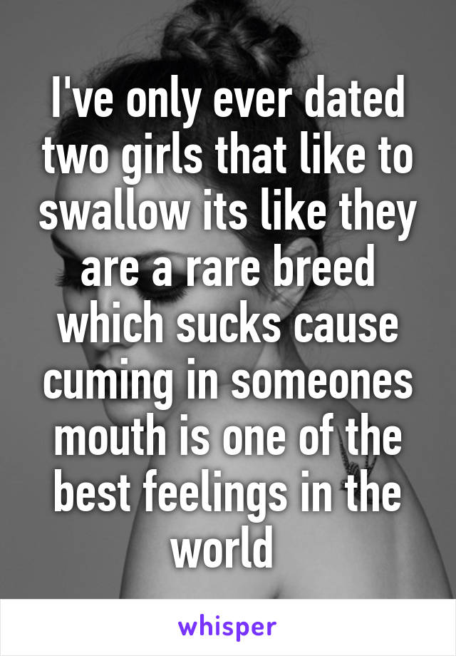 I've only ever dated two girls that like to swallow its like they are a rare breed which sucks cause cuming in someones mouth is one of the best feelings in the world 