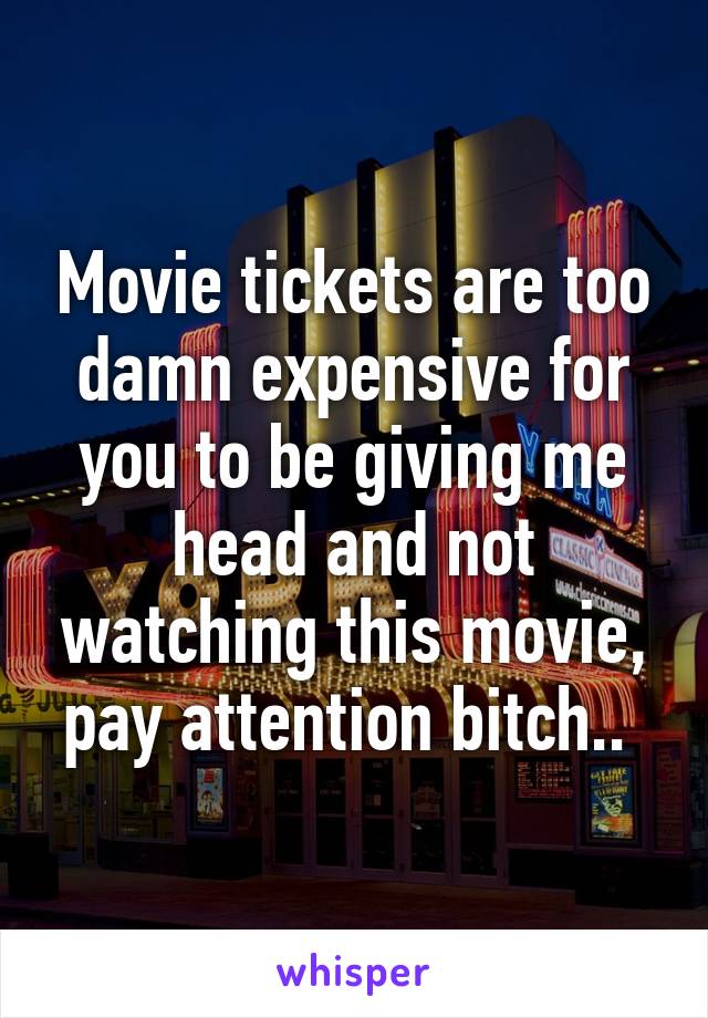 Movie tickets are too damn expensive for you to be giving me head and not watching this movie, pay attention bitch.. 