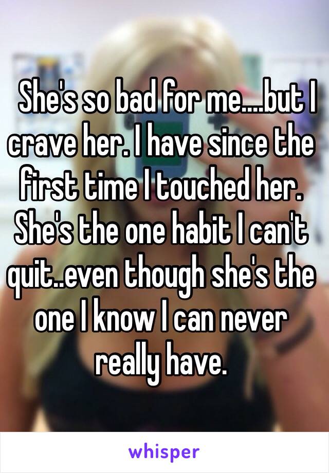   She's so bad for me....but I crave her. I have since the first time I touched her. She's the one habit I can't quit..even though she's the one I know I can never really have. 