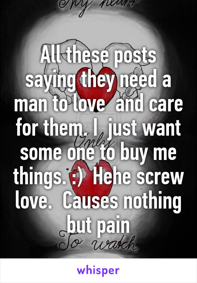 All these posts saying they need a man to love  and care for them. I  just want some one to buy me things. :)  Hehe screw love.  Causes nothing but pain