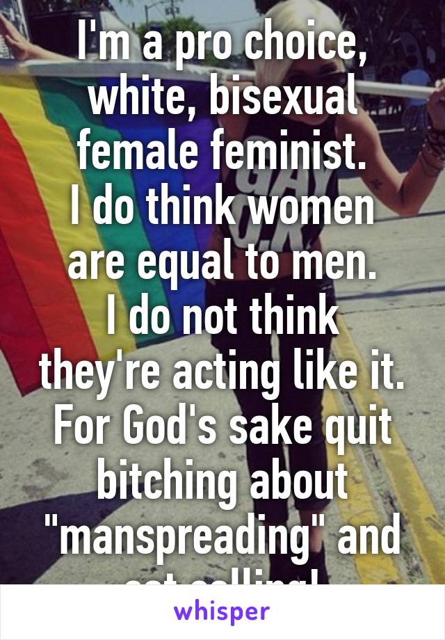 I'm a pro choice, white, bisexual female feminist.
I do think women are equal to men.
I do not think they're acting like it.
For God's sake quit bitching about "manspreading" and cat calling!