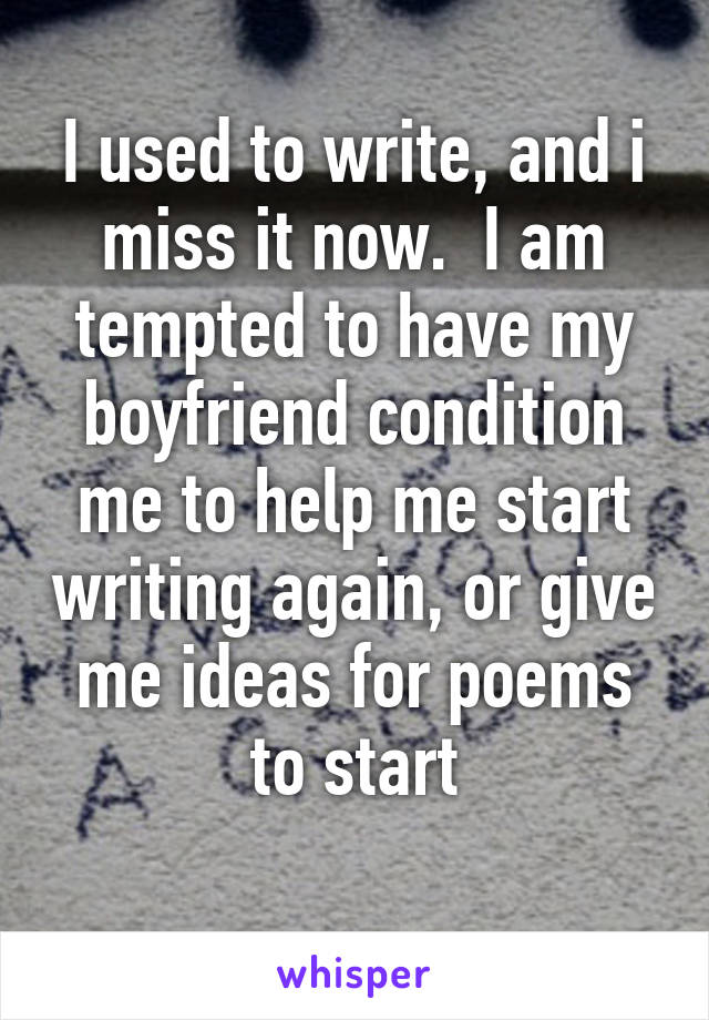 I used to write, and i miss it now.  I am tempted to have my boyfriend condition me to help me start writing again, or give me ideas for poems to start
