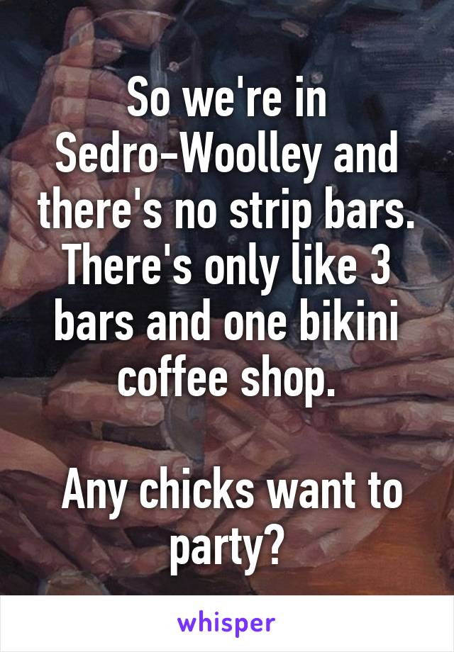 So we're in Sedro-Woolley and there's no strip bars. There's only like 3 bars and one bikini coffee shop.

 Any chicks want to party?