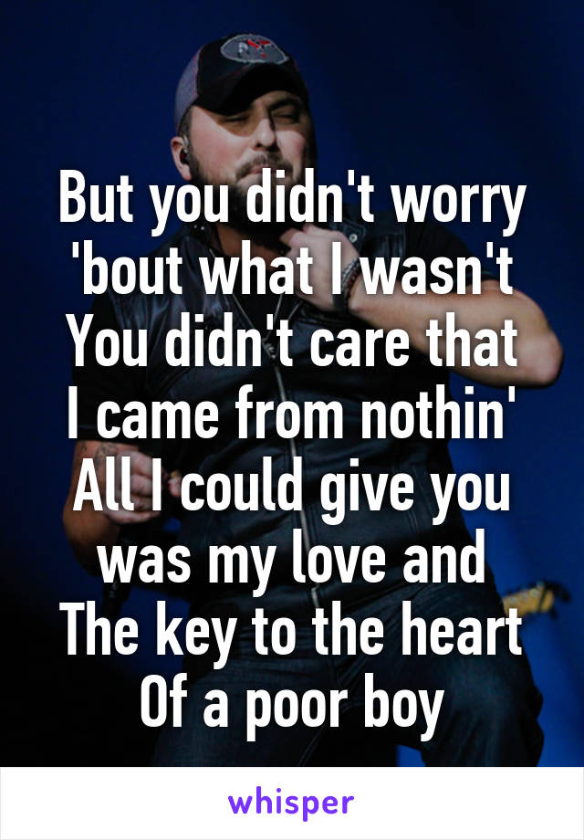 
But you didn't worry 'bout what I wasn't
You didn't care that I came from nothin'
All I could give you was my love and
The key to the heart
Of a poor boy