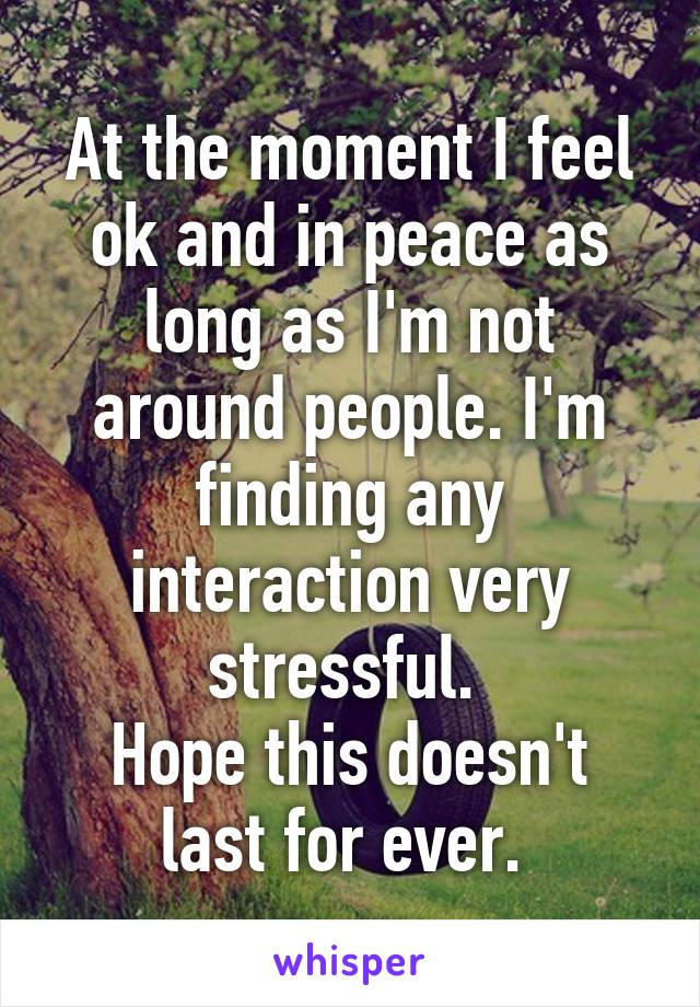 At the moment I feel ok and in peace as long as I'm not around people. I'm finding any interaction very stressful. 
Hope this doesn't last for ever. 