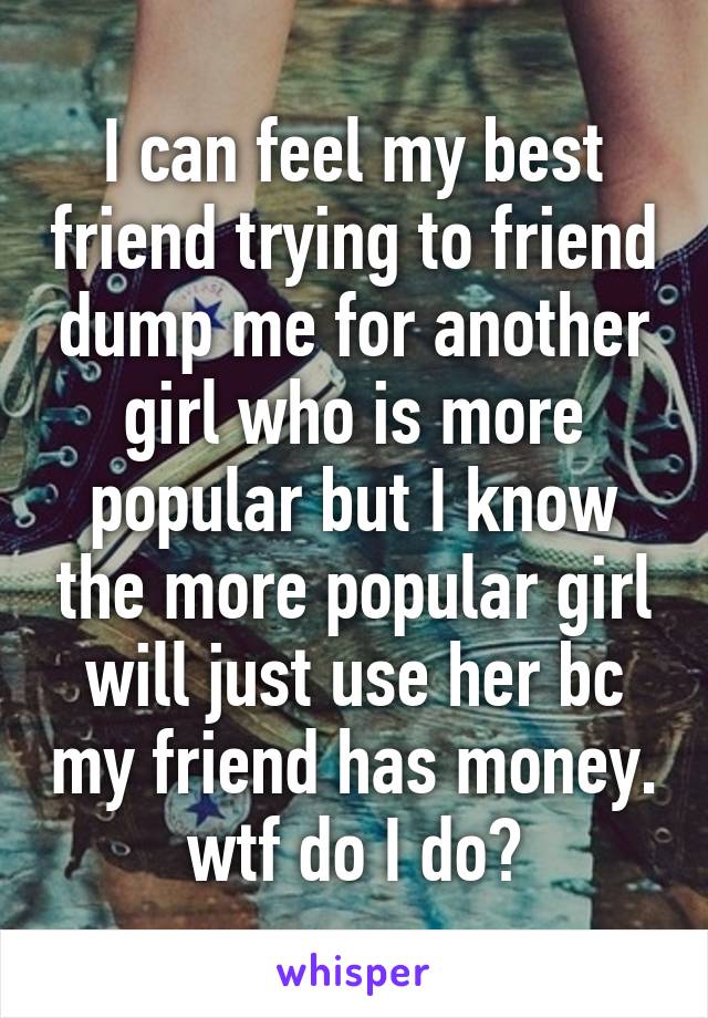 I can feel my best friend trying to friend dump me for another girl who is more popular but I know the more popular girl will just use her bc my friend has money. wtf do I do?