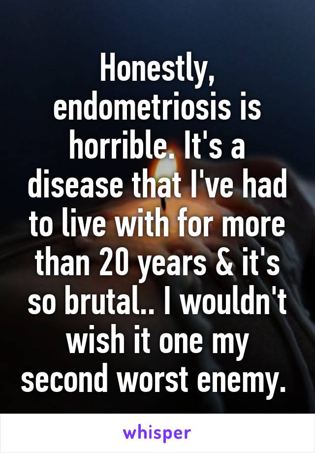 Honestly, endometriosis is horrible. It's a disease that I've had to live with for more than 20 years & it's so brutal.. I wouldn't wish it one my second worst enemy. 