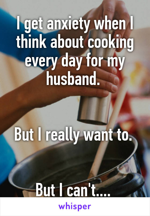 I get anxiety when I think about cooking every day for my husband. 


But I really want to. 


But I can't.... 