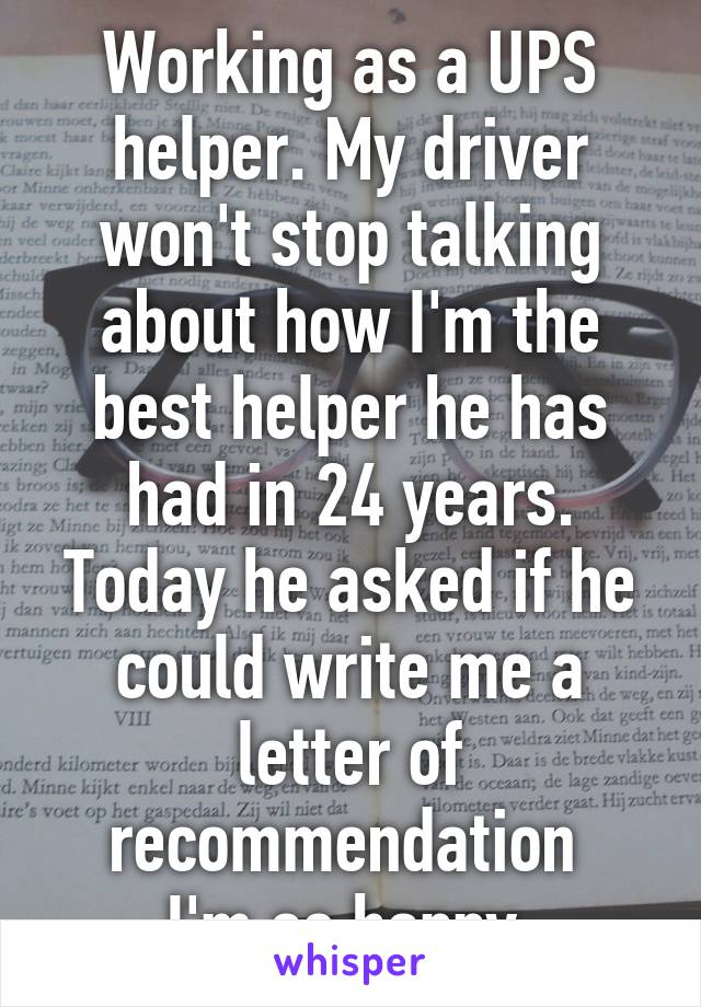 Working as a UPS helper. My driver won't stop talking about how I'm the best helper he has had in 24 years. Today he asked if he could write me a letter of recommendation 
I'm so happy.