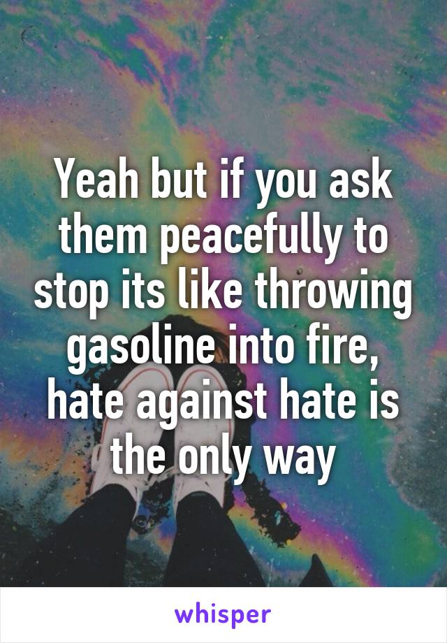 Yeah but if you ask them peacefully to stop its like throwing gasoline into fire, hate against hate is the only way