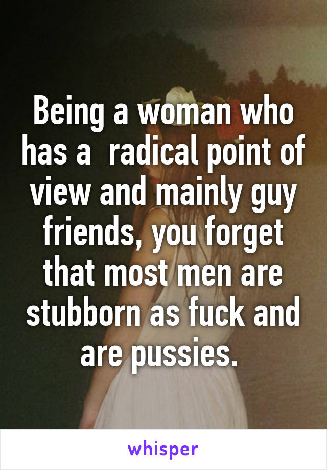 Being a woman who has a  radical point of view and mainly guy friends, you forget that most men are stubborn as fuck and are pussies. 