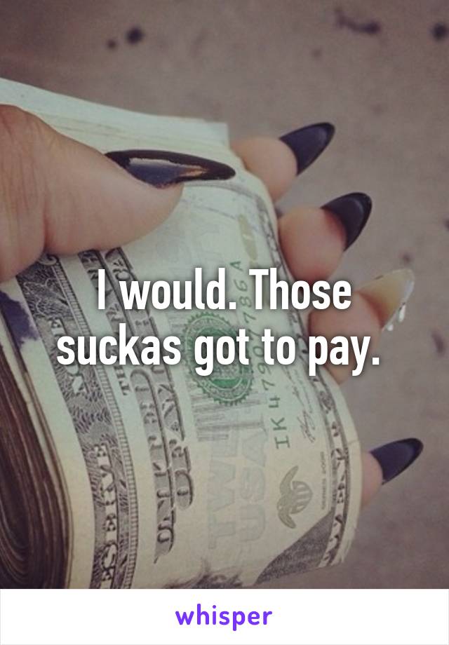 I would. Those suckas got to pay. 