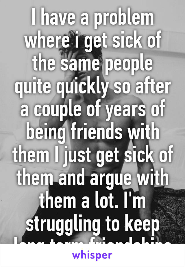 I have a problem where i get sick of the same people quite quickly so after a couple of years of being friends with them I just get sick of them and argue with them a lot. I'm struggling to keep long term friendships