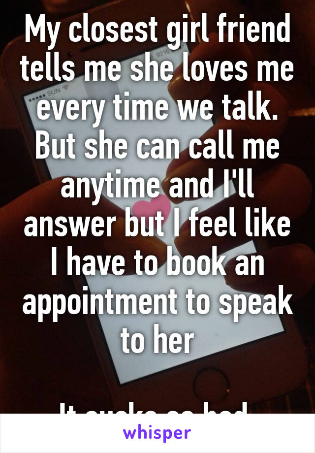 My closest girl friend tells me she loves me every time we talk. But she can call me anytime and I'll answer but I feel like I have to book an appointment to speak to her

It sucks so bad 