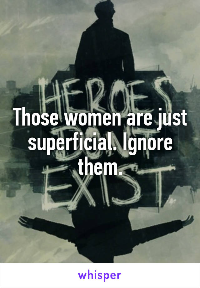 Those women are just superficial. Ignore them.