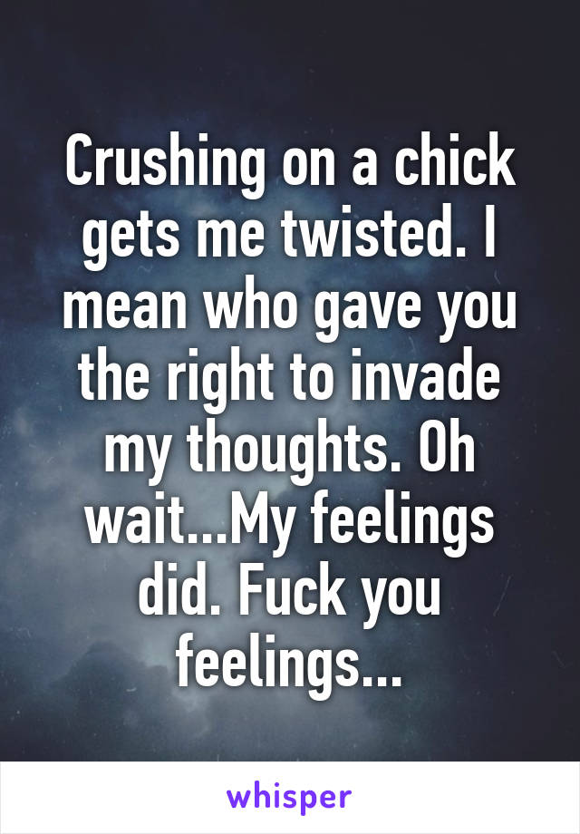 Crushing on a chick gets me twisted. I mean who gave you the right to invade my thoughts. Oh wait...My feelings did. Fuck you feelings...