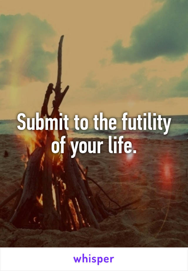 Submit to the futility of your life.